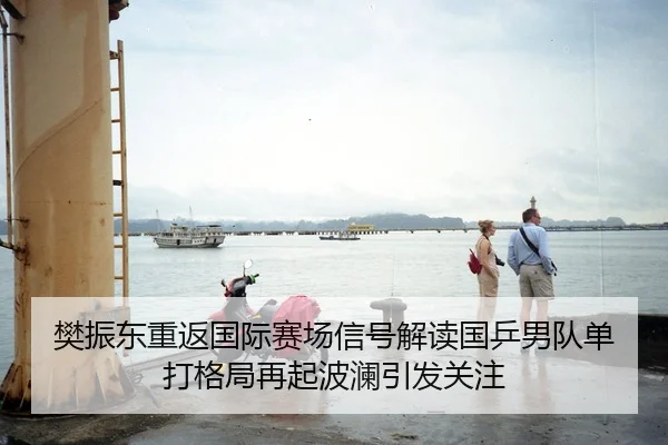 樊振东重返国际赛场信号解读国乒男队单打格局再起波澜引发关注