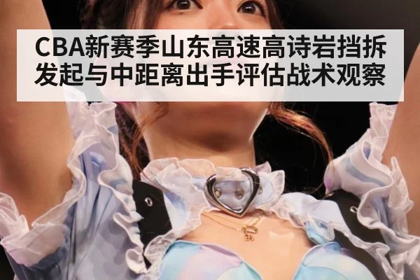 CBA新赛季山东高速高诗岩挡拆发起与中距离出手评估战术观察