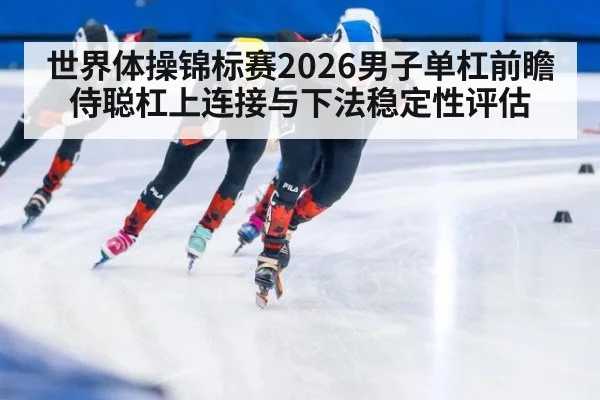 世界体操锦标赛2026男子单杠前瞻 侍聪杠上连接与下法稳定性评估